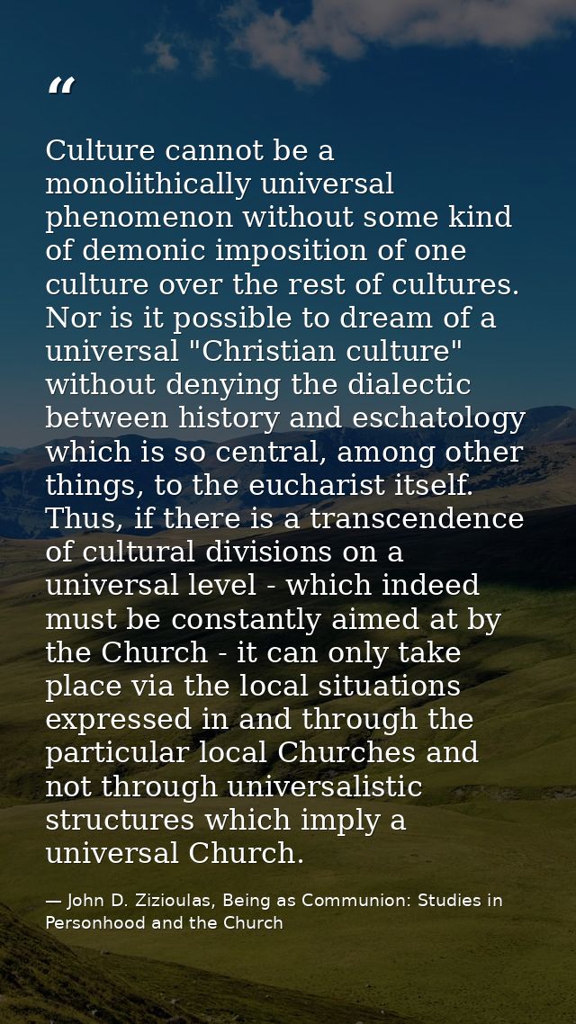 Culture cannot be a monolithically universal phenomenon without some kind of demonic imposition of one culture over the  — John D. Zizioulas, Being as Communion: Studies in Personhood and the Church