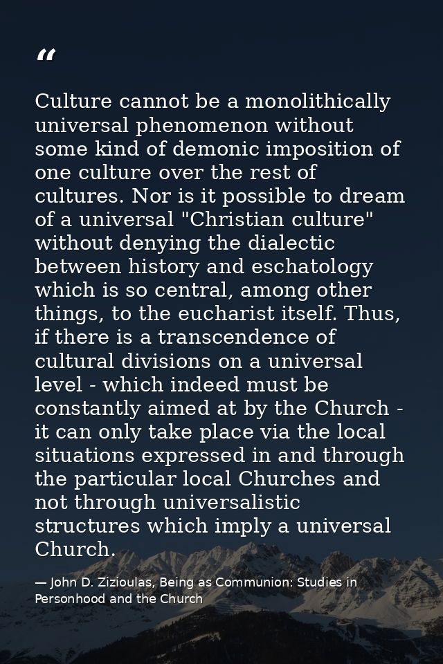 Culture cannot be a monolithically universal phenomenon without some kind of demonic imposition of one culture over the  — John D. Zizioulas, Being as Communion: Studies in Personhood and the Church