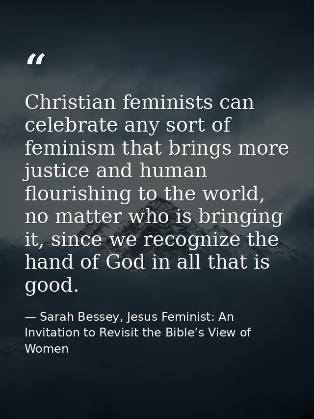 Christian feminists can celebrate any sort of feminism that brings more justice and human flourishing to the world, no m — Sarah Bessey, Jesus Feminist: An Invitation to Revisit the Bible’s View of Women