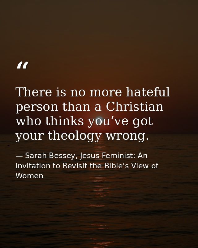 There is no more hateful person than a Christian who thinks you’ve got your theology wrong. — Sarah Bessey, Jesus Feminist: An Invitation to Revisit the Bible’s View of Women