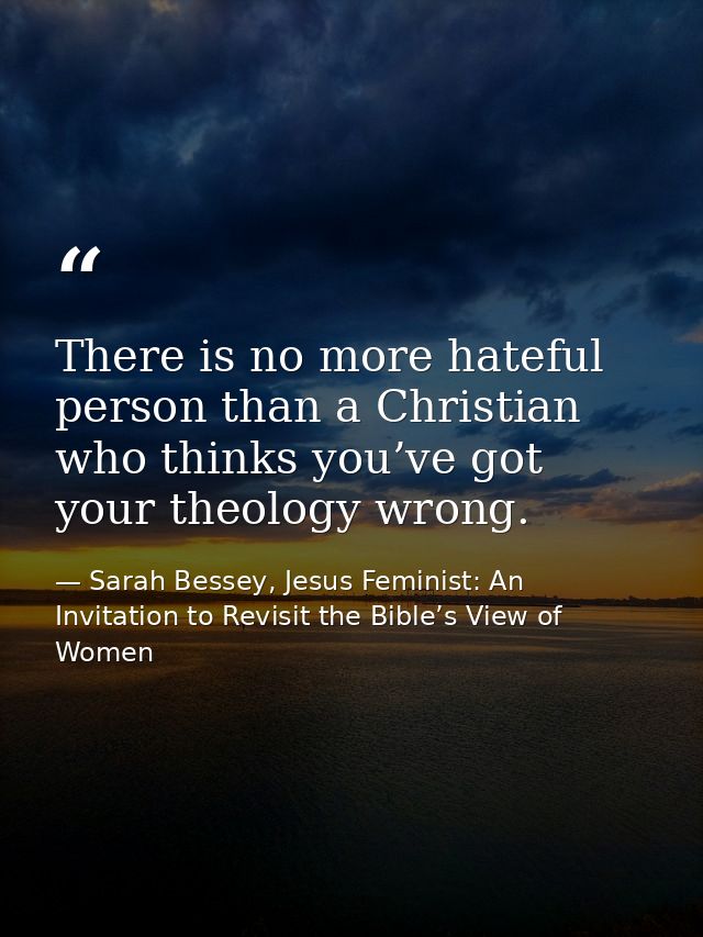 There is no more hateful person than a Christian who thinks you’ve got your theology wrong. — Sarah Bessey, Jesus Feminist: An Invitation to Revisit the Bible’s View of Women