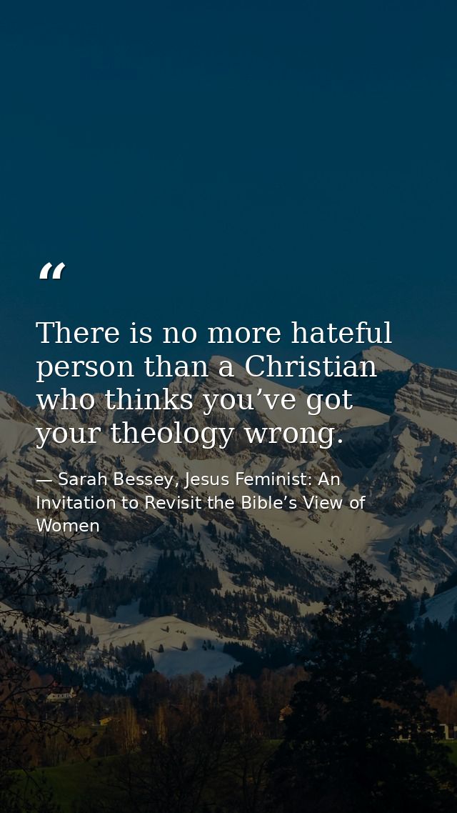 There is no more hateful person than a Christian who thinks you’ve got your theology wrong. — Sarah Bessey, Jesus Feminist: An Invitation to Revisit the Bible’s View of Women