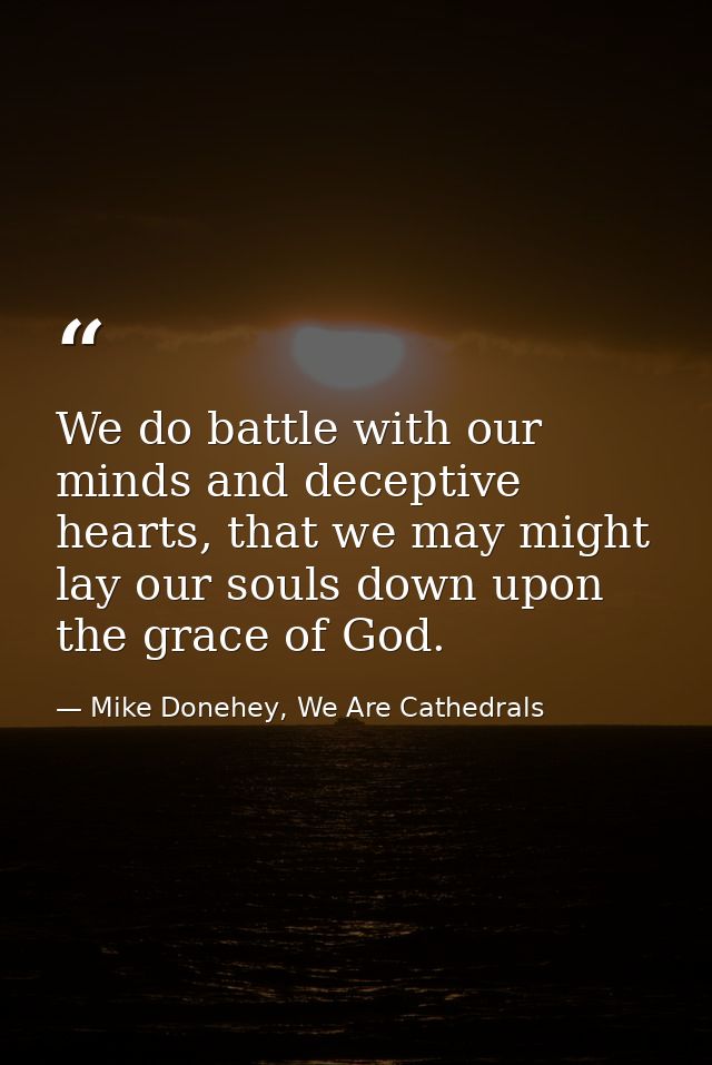 We do battle with our minds and deceptive hearts, that we may might lay our souls down upon the grace of God. — Mike Donehey, We Are Cathedrals
