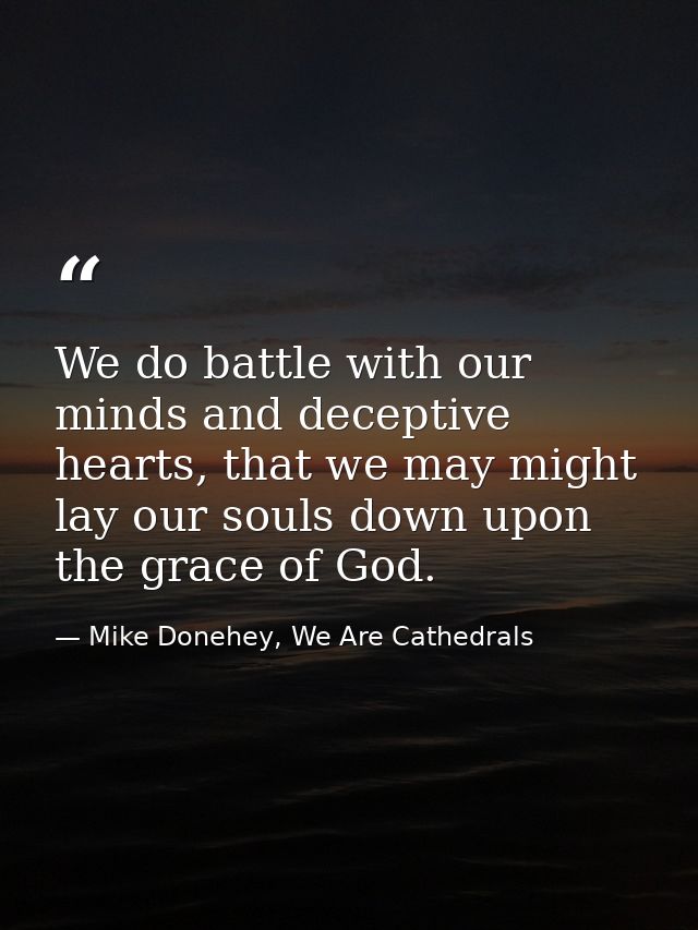 We do battle with our minds and deceptive hearts, that we may might lay our souls down upon the grace of God. — Mike Donehey, We Are Cathedrals