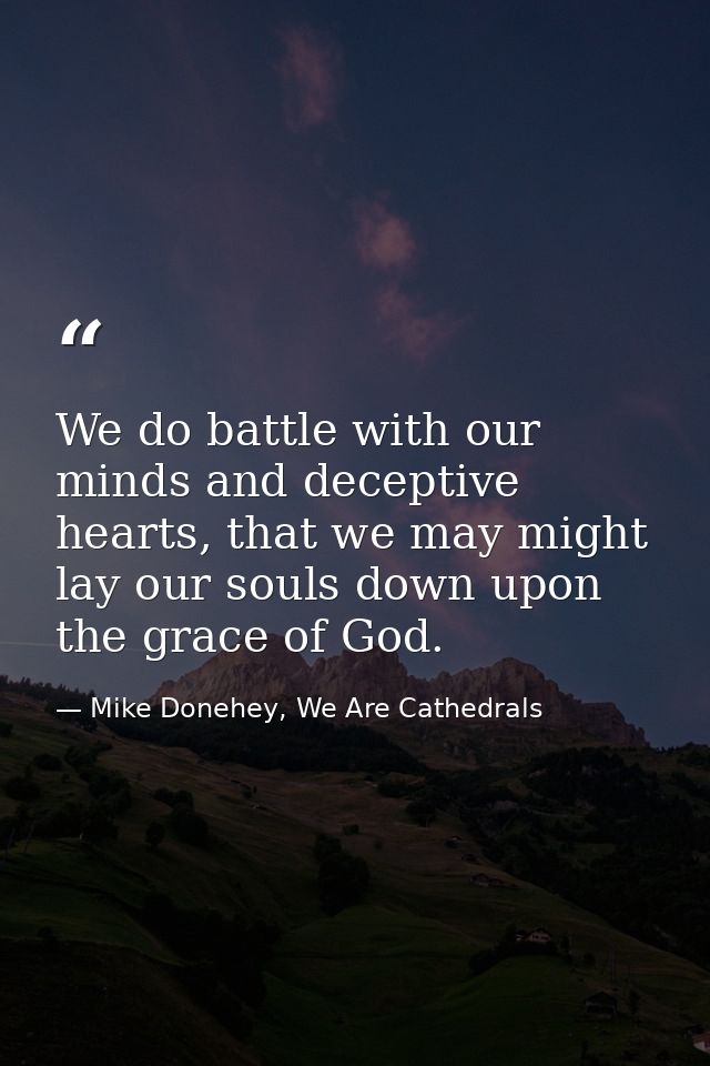 We do battle with our minds and deceptive hearts, that we may might lay our souls down upon the grace of God. — Mike Donehey, We Are Cathedrals