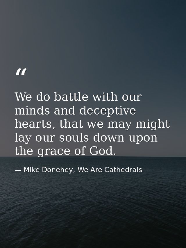 We do battle with our minds and deceptive hearts, that we may might lay our souls down upon the grace of God. — Mike Donehey, We Are Cathedrals