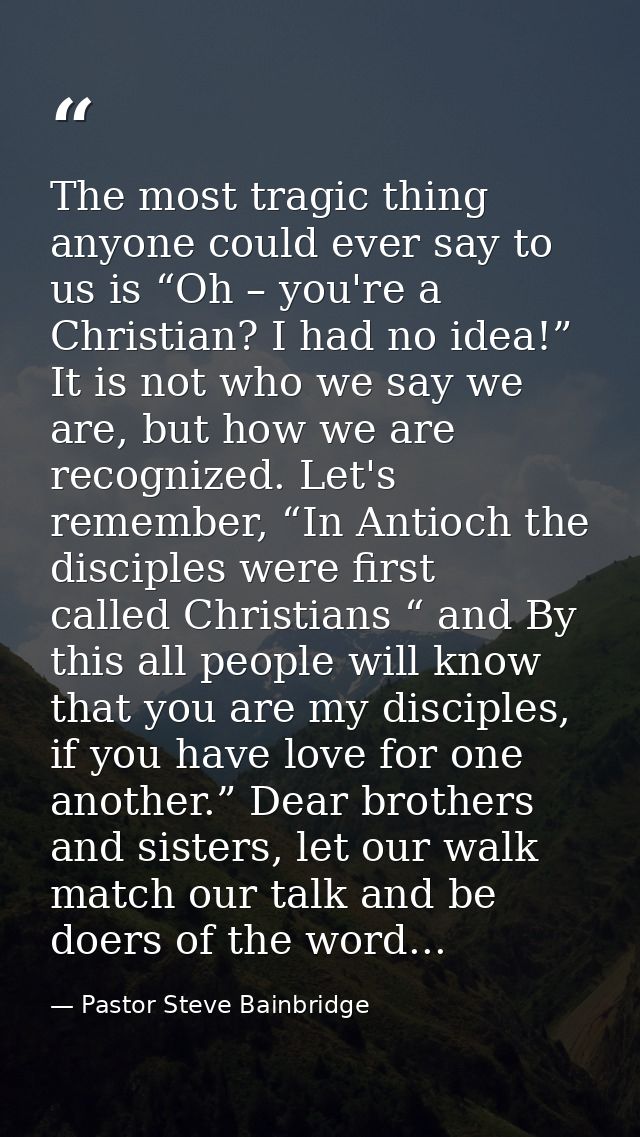 The most tragic thing anyone could ever say to us is “Oh – you're a Christian? I had no idea!” It is not who we say we a — Pastor Steve Bainbridge