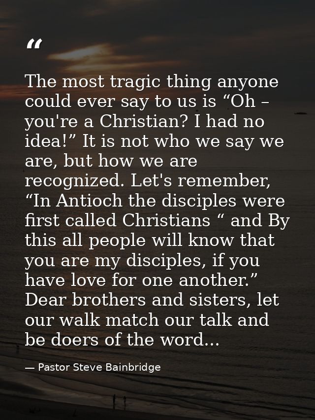 The most tragic thing anyone could ever say to us is “Oh – you're a Christian? I had no idea!” It is not who we say we a — Pastor Steve Bainbridge