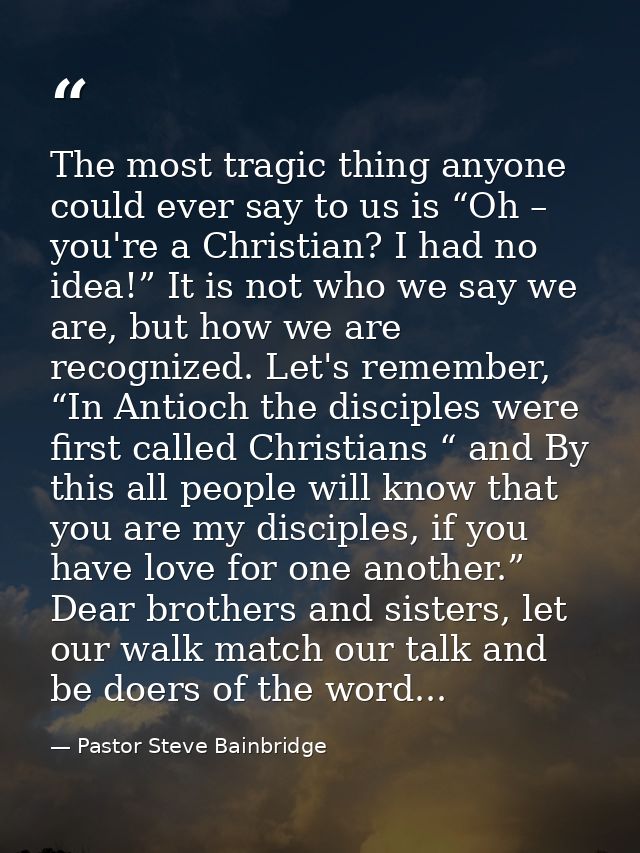 The most tragic thing anyone could ever say to us is “Oh – you're a Christian? I had no idea!” It is not who we say we a — Pastor Steve Bainbridge