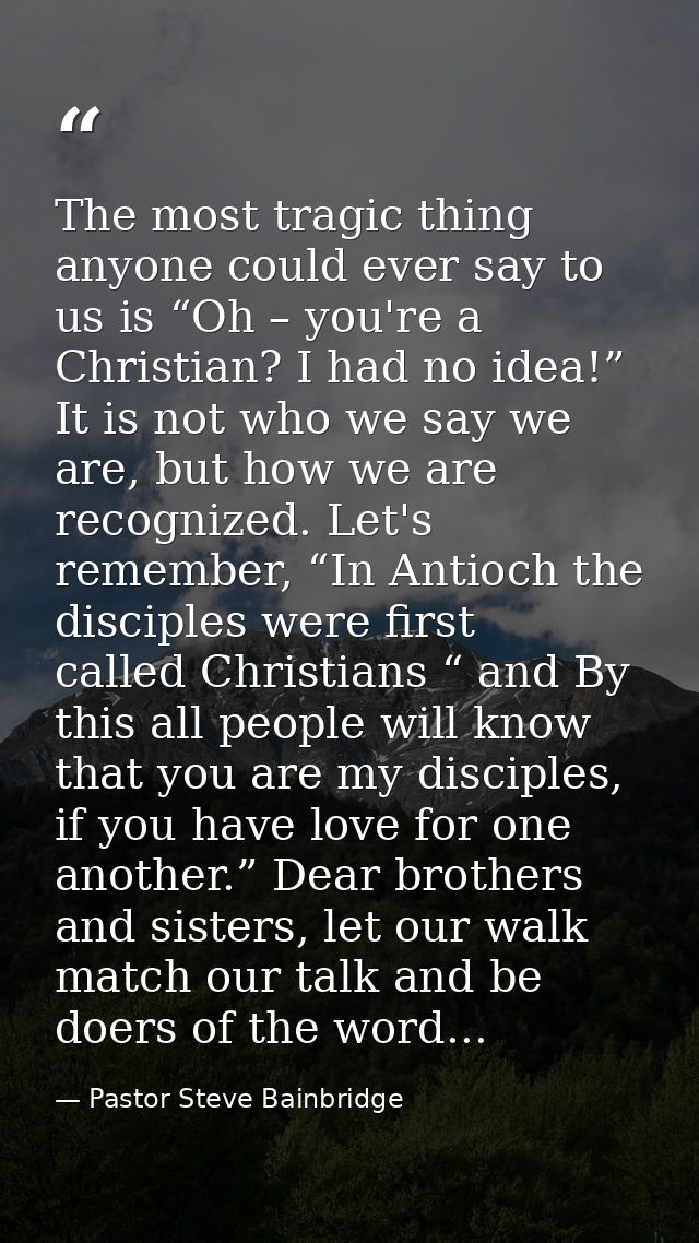 The most tragic thing anyone could ever say to us is “Oh – you're a Christian? I had no idea!” It is not who we say we a — Pastor Steve Bainbridge