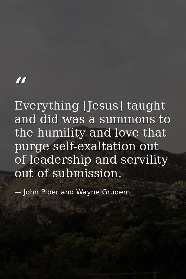 Everything [Jesus] taught and did was a summons to the humility and love that purge self-exaltation out of leadership an — John Piper and Wayne Grudem