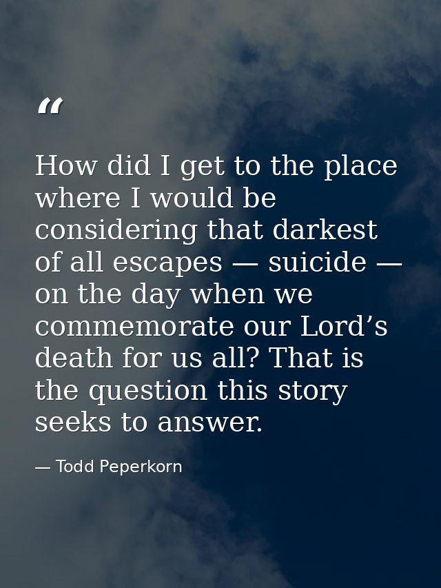 How did I get to the place where I would be considering that darkest of all escapes — suicide — on the day when we comme — Todd Peperkorn