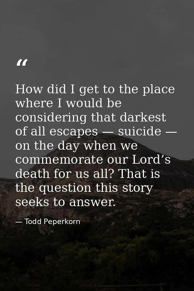 How did I get to the place where I would be considering that darkest of all escapes — suicide — on the day when we comme — Todd Peperkorn