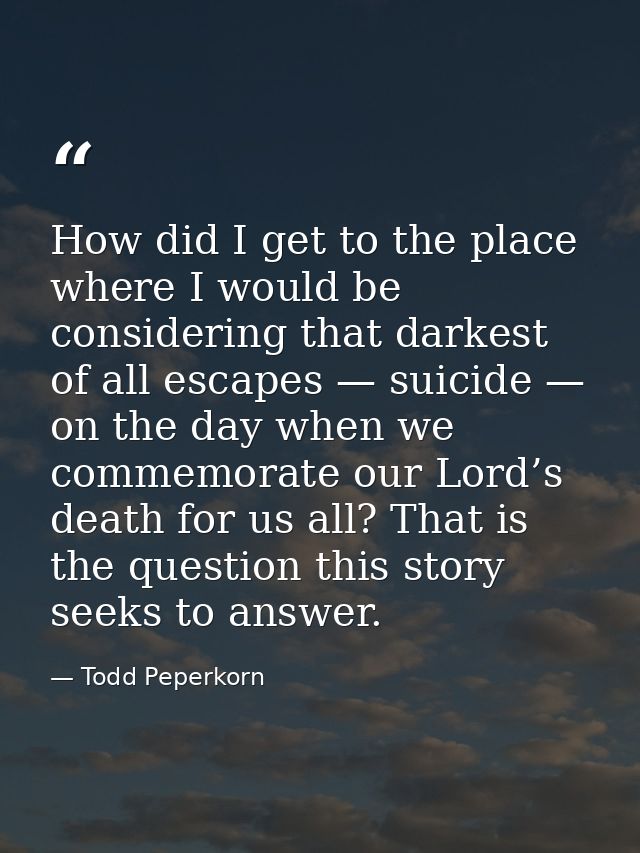 How did I get to the place where I would be considering that darkest of all escapes — suicide — on the day when we comme — Todd Peperkorn