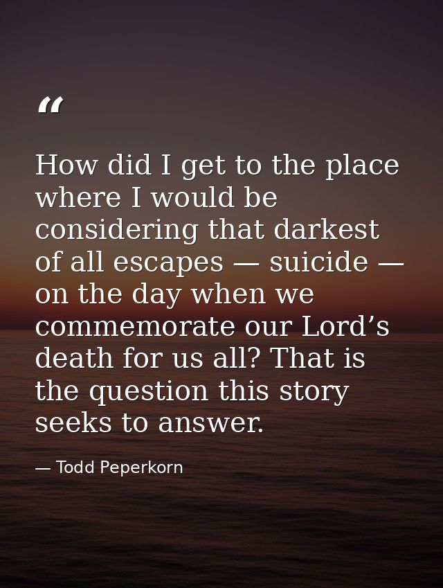 How did I get to the place where I would be considering that darkest of all escapes — suicide — on the day when we comme — Todd Peperkorn
