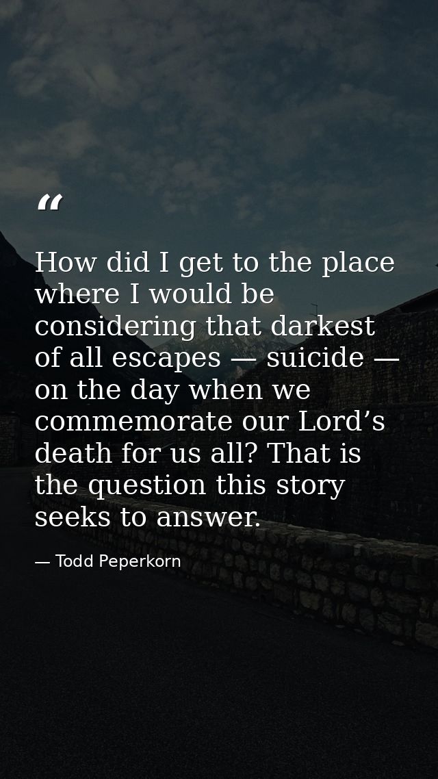 How did I get to the place where I would be considering that darkest of all escapes — suicide — on the day when we comme — Todd Peperkorn
