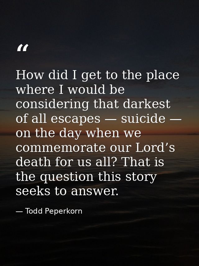 How did I get to the place where I would be considering that darkest of all escapes — suicide — on the day when we comme — Todd Peperkorn