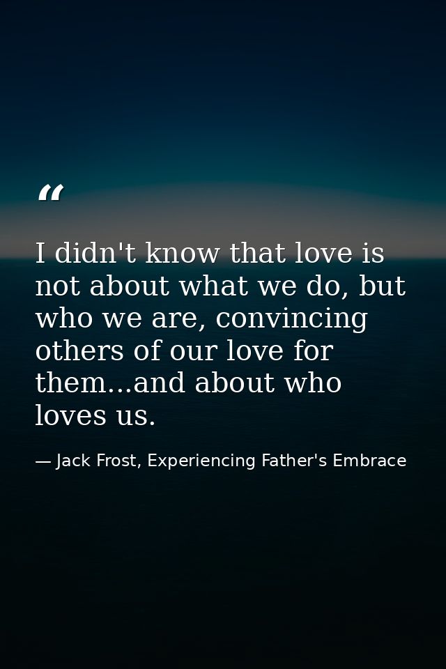 I didn't know that love is not about what we do, but who we are, convincing others of our love for them...and about who  — Jack Frost, Experiencing Father's Embrace
