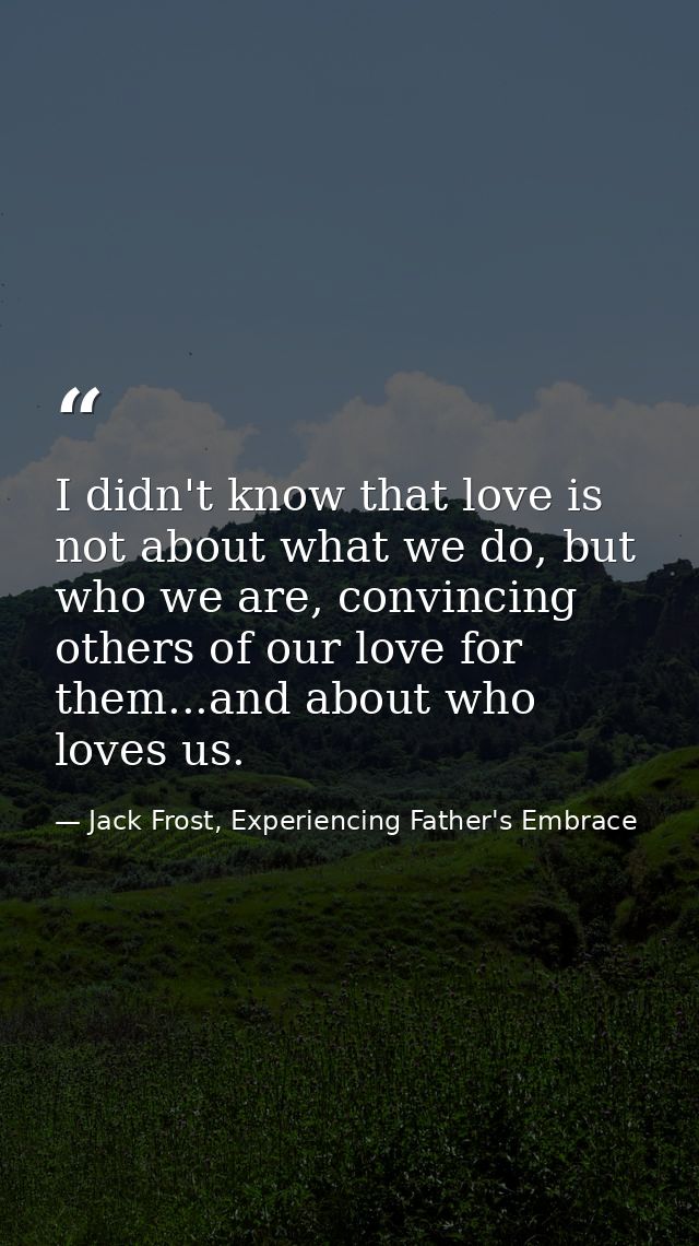I didn't know that love is not about what we do, but who we are, convincing others of our love for them...and about who  — Jack Frost, Experiencing Father's Embrace