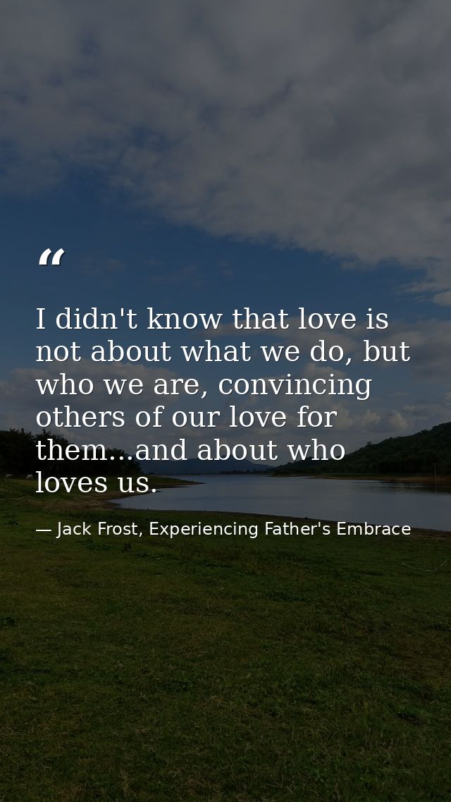 I didn't know that love is not about what we do, but who we are, convincing others of our love for them...and about who  — Jack Frost, Experiencing Father's Embrace