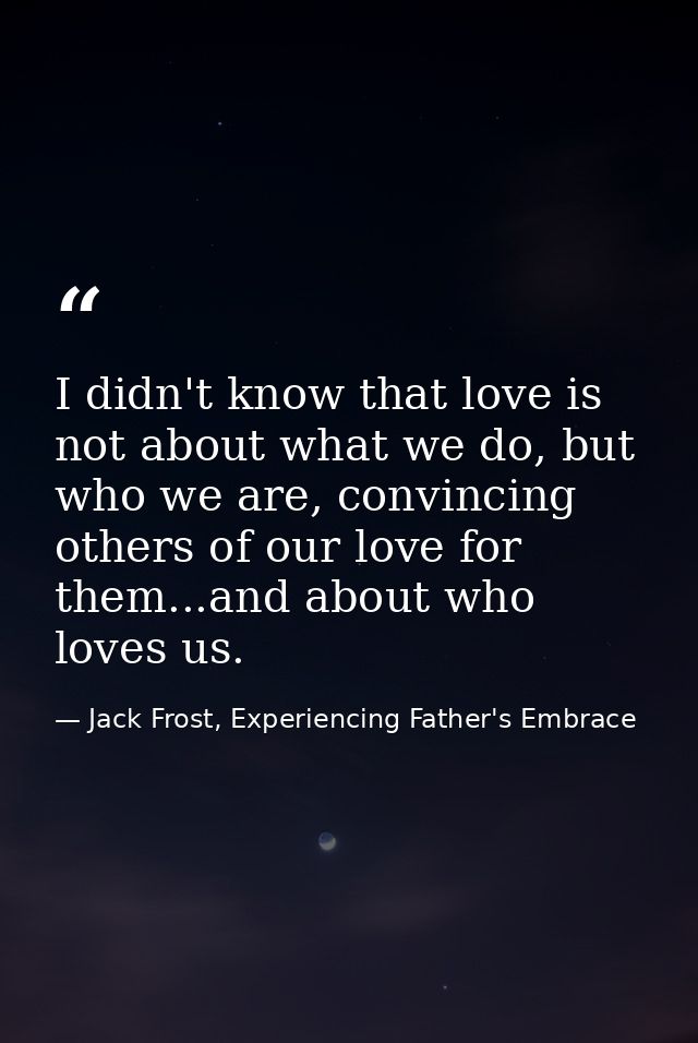 I didn't know that love is not about what we do, but who we are, convincing others of our love for them...and about who  — Jack Frost, Experiencing Father's Embrace