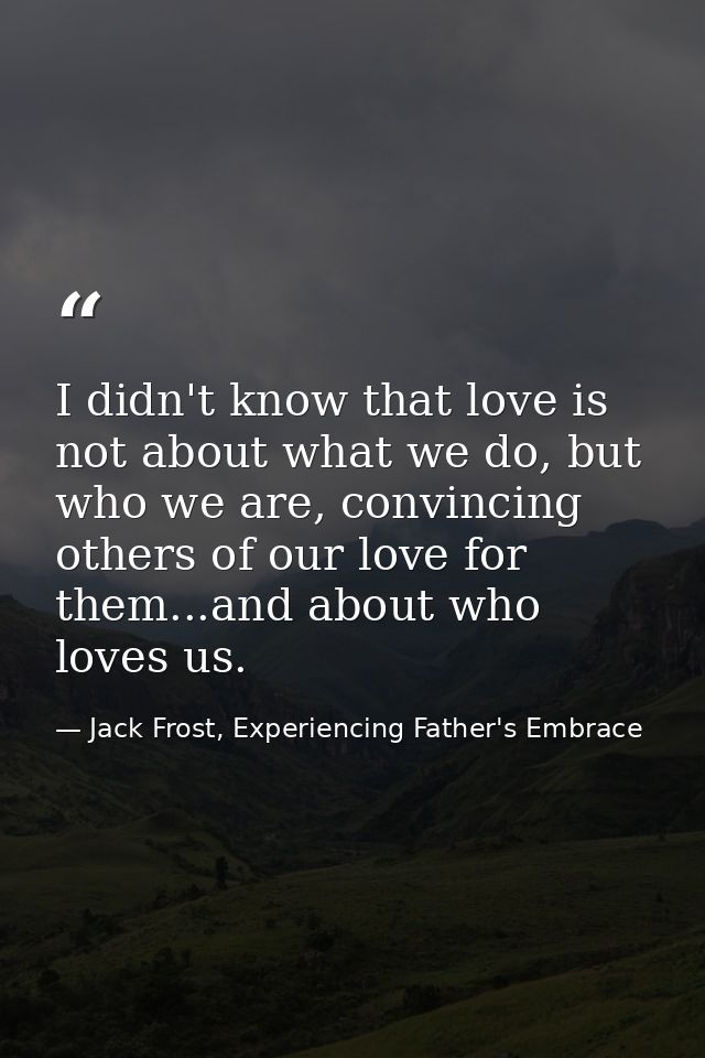 I didn't know that love is not about what we do, but who we are, convincing others of our love for them...and about who  — Jack Frost, Experiencing Father's Embrace