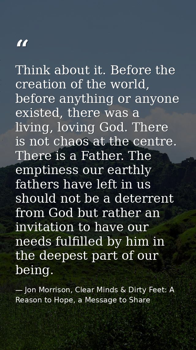 Think about it. Before the creation of the world, before anything or anyone existed, there was a living, loving God. The — Jon Morrison, Clear Minds & Dirty Feet: A Reason to Hope, a Message to Share