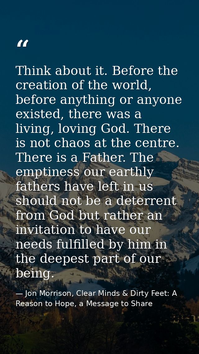 Think about it. Before the creation of the world, before anything or anyone existed, there was a living, loving God. The — Jon Morrison, Clear Minds & Dirty Feet: A Reason to Hope, a Message to Share