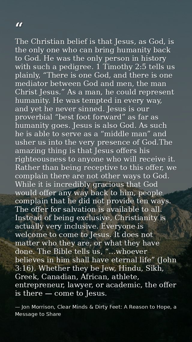 The Christian belief is that Jesus, as God, is the only one who can bring humanity back to God. He was the only person i — Jon Morrison, Clear Minds & Dirty Feet: A Reason to Hope, a Message to Share