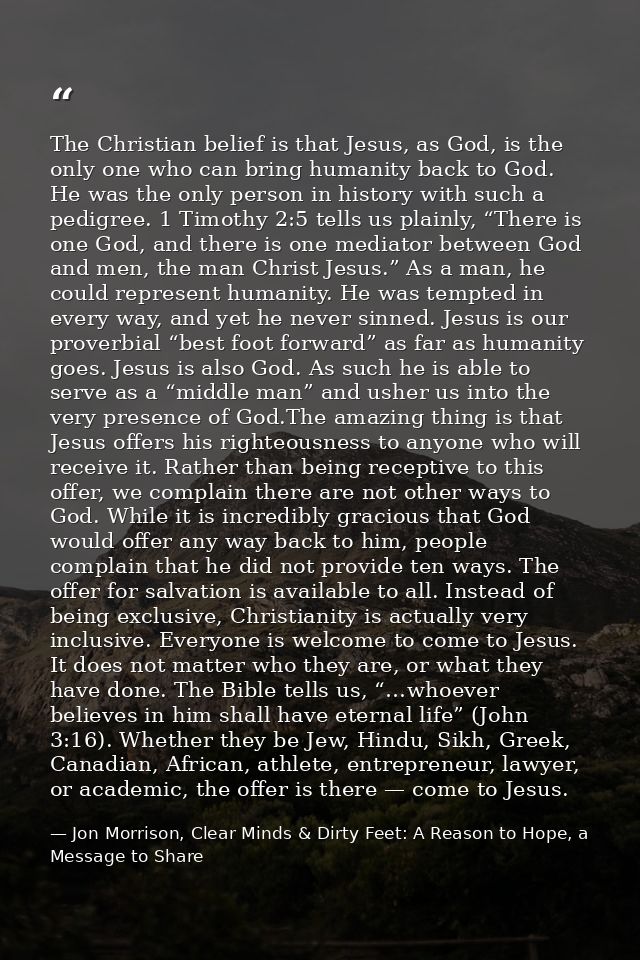 The Christian belief is that Jesus, as God, is the only one who can bring humanity back to God. He was the only person i — Jon Morrison, Clear Minds & Dirty Feet: A Reason to Hope, a Message to Share