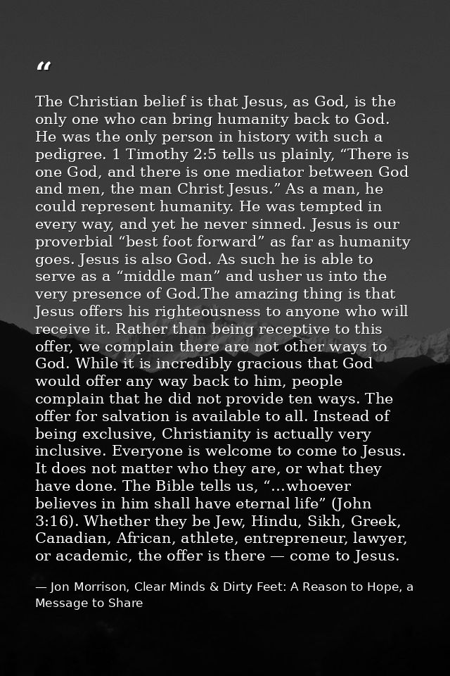 The Christian belief is that Jesus, as God, is the only one who can bring humanity back to God. He was the only person i — Jon Morrison, Clear Minds & Dirty Feet: A Reason to Hope, a Message to Share