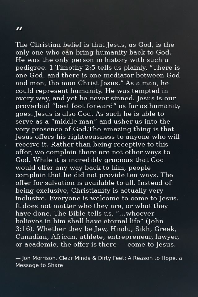 The Christian belief is that Jesus, as God, is the only one who can bring humanity back to God. He was the only person i — Jon Morrison, Clear Minds & Dirty Feet: A Reason to Hope, a Message to Share