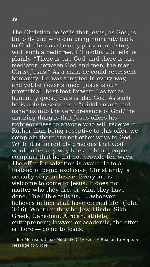 The Christian belief is that Jesus, as God, is the only one who can bring humanity back to God. He was the only person i — Jon Morrison, Clear Minds & Dirty Feet: A Reason to Hope, a Message to Share