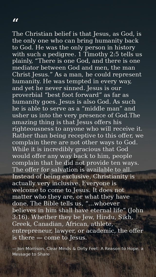 The Christian belief is that Jesus, as God, is the only one who can bring humanity back to God. He was the only person i — Jon Morrison, Clear Minds & Dirty Feet: A Reason to Hope, a Message to Share