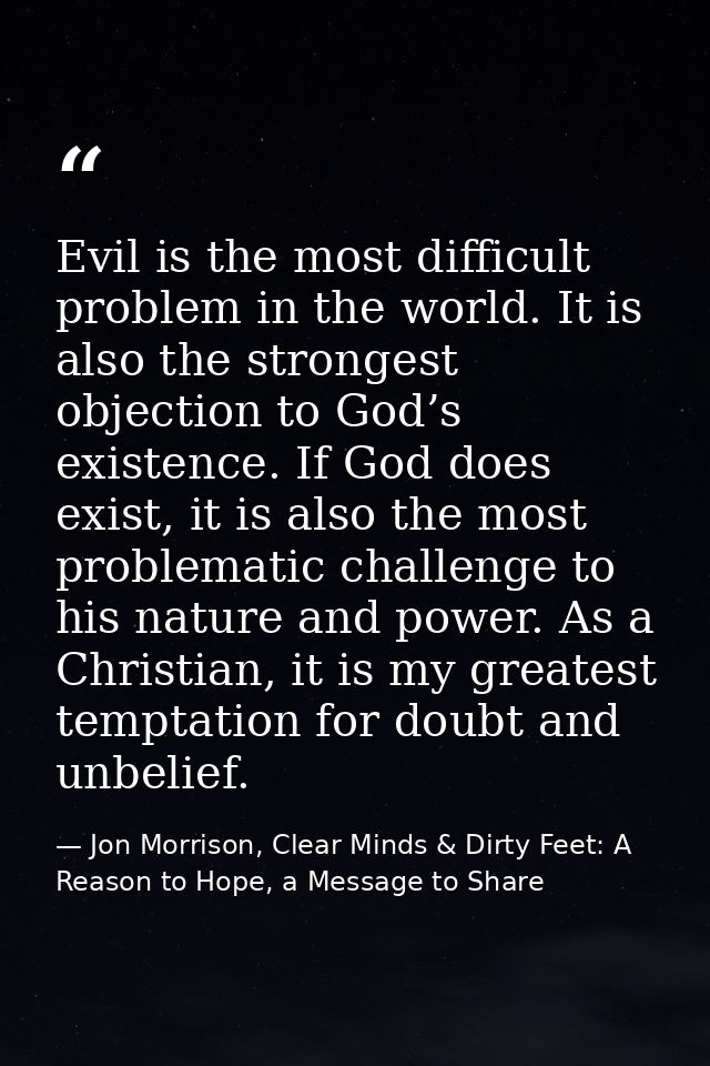 Evil is the most difficult problem in the world. It is also the strongest objection to God’s existence. If God does exis — Jon Morrison, Clear Minds & Dirty Feet: A Reason to Hope, a Message to Share