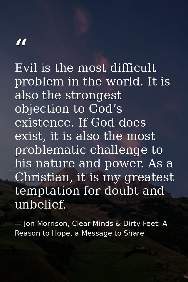 Evil is the most difficult problem in the world. It is also the strongest objection to God’s existence. If God does exis — Jon Morrison, Clear Minds & Dirty Feet: A Reason to Hope, a Message to Share