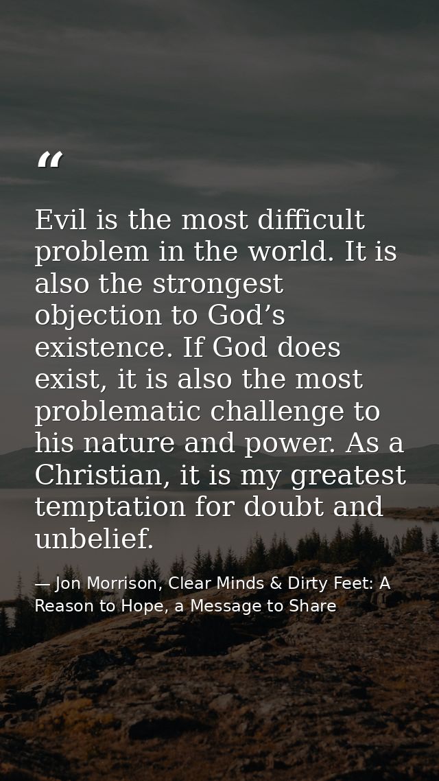 Evil is the most difficult problem in the world. It is also the strongest objection to God’s existence. If God does exis — Jon Morrison, Clear Minds & Dirty Feet: A Reason to Hope, a Message to Share