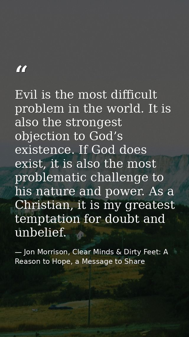 Evil is the most difficult problem in the world. It is also the strongest objection to God’s existence. If God does exis — Jon Morrison, Clear Minds & Dirty Feet: A Reason to Hope, a Message to Share