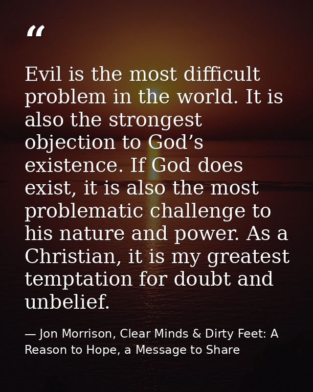 Evil is the most difficult problem in the world. It is also the strongest objection to God’s existence. If God does exis — Jon Morrison, Clear Minds & Dirty Feet: A Reason to Hope, a Message to Share