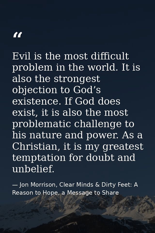 Evil is the most difficult problem in the world. It is also the strongest objection to God’s existence. If God does exis — Jon Morrison, Clear Minds & Dirty Feet: A Reason to Hope, a Message to Share