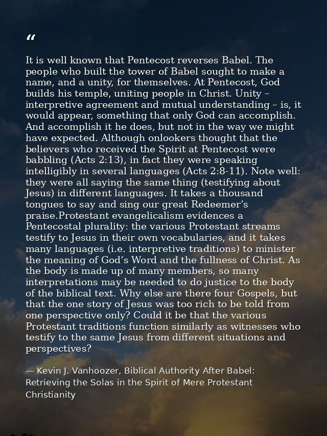 It is well known that Pentecost reverses Babel. The people who built the tower of Babel sought to make a name, and a uni — Kevin J. Vanhoozer, Biblical Authority After Babel: Retrieving the Solas in the Spirit of Mere Protestant Christianity
