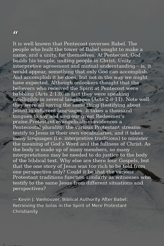 It is well known that Pentecost reverses Babel. The people who built the tower of Babel sought to make a name, and a uni — Kevin J. Vanhoozer, Biblical Authority After Babel: Retrieving the Solas in the Spirit of Mere Protestant Christianity