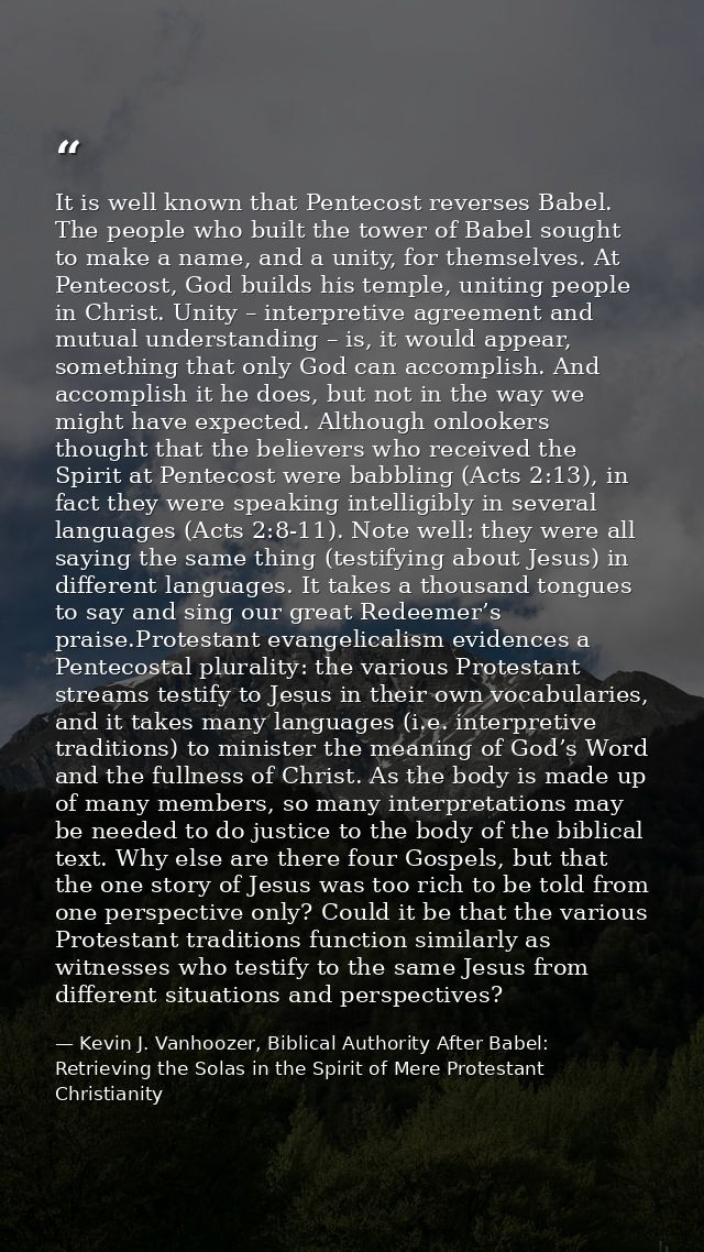 It is well known that Pentecost reverses Babel. The people who built the tower of Babel sought to make a name, and a uni — Kevin J. Vanhoozer, Biblical Authority After Babel: Retrieving the Solas in the Spirit of Mere Protestant Christianity