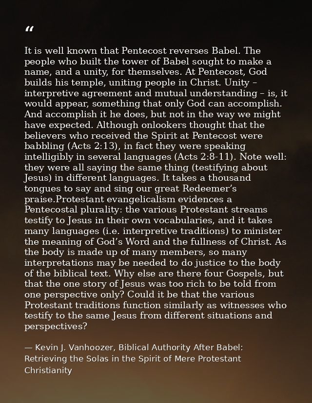 It is well known that Pentecost reverses Babel. The people who built the tower of Babel sought to make a name, and a uni — Kevin J. Vanhoozer, Biblical Authority After Babel: Retrieving the Solas in the Spirit of Mere Protestant Christianity