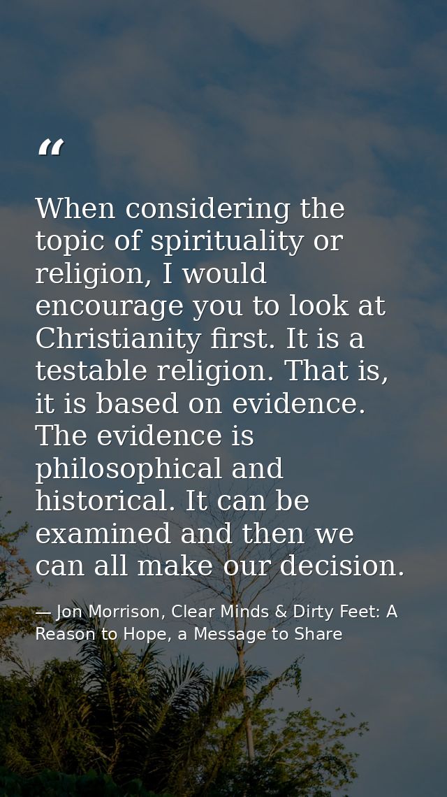 When considering the topic of spirituality or religion, I would encourage you to look at Christianity first. It is a tes — Jon Morrison, Clear Minds & Dirty Feet: A Reason to Hope, a Message to Share