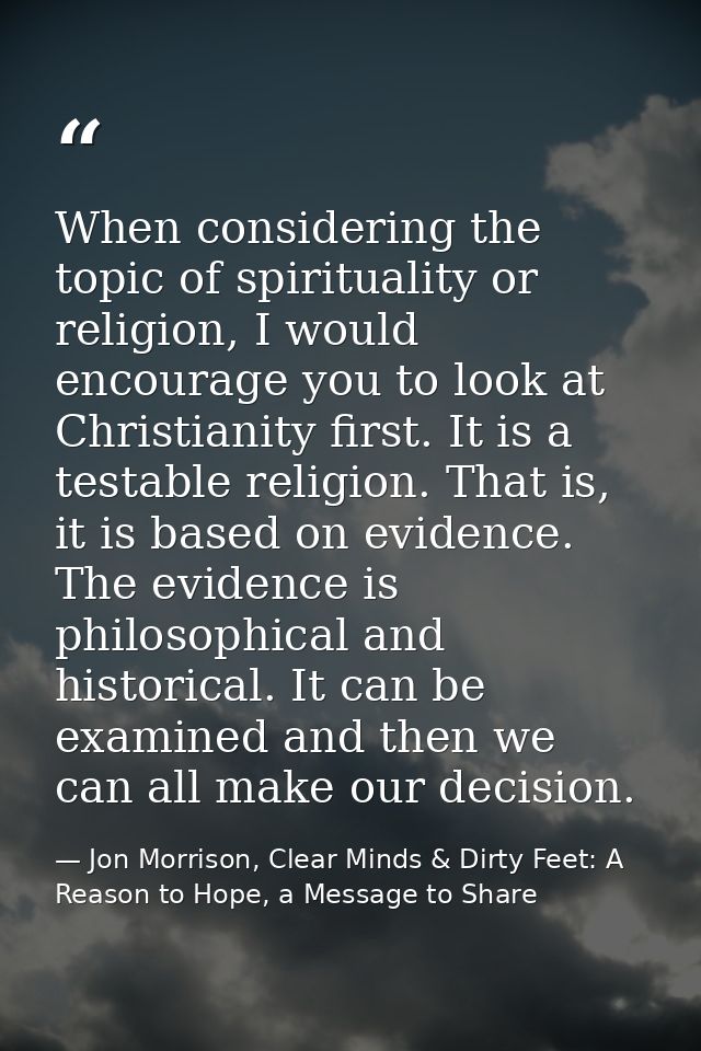 When considering the topic of spirituality or religion, I would encourage you to look at Christianity first. It is a tes — Jon Morrison, Clear Minds & Dirty Feet: A Reason to Hope, a Message to Share