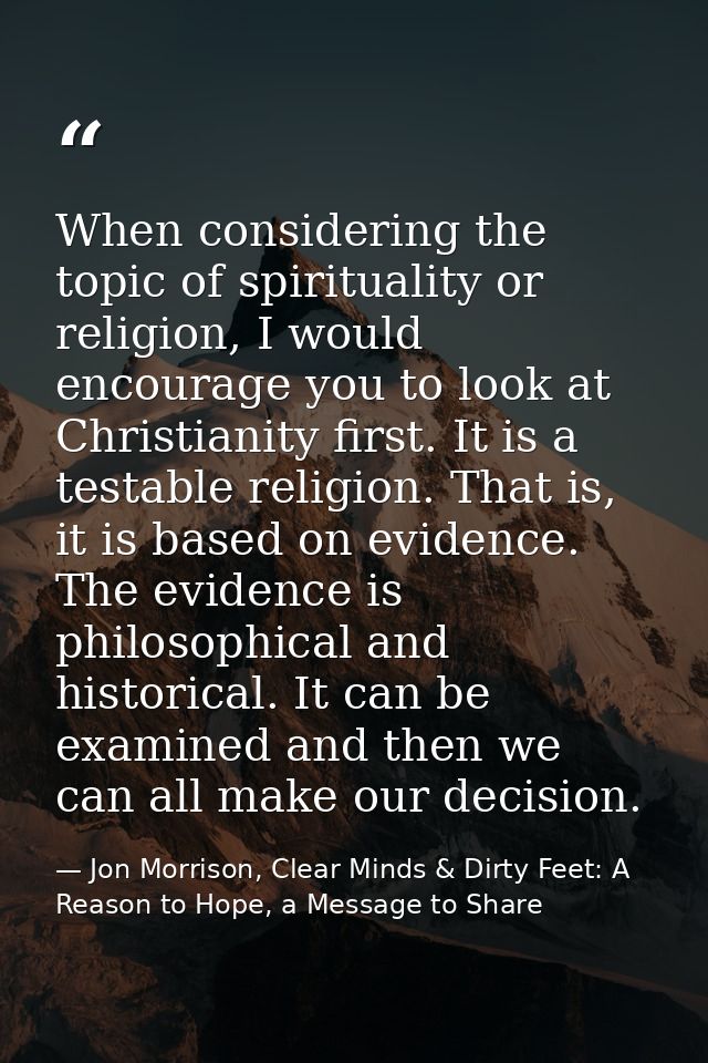 When considering the topic of spirituality or religion, I would encourage you to look at Christianity first. It is a tes — Jon Morrison, Clear Minds & Dirty Feet: A Reason to Hope, a Message to Share