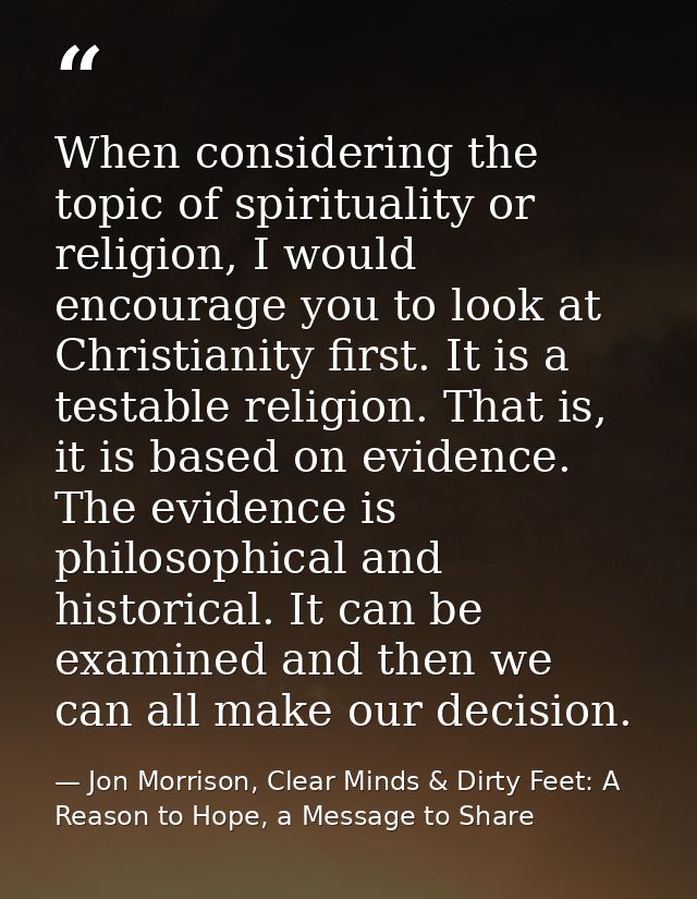 When considering the topic of spirituality or religion, I would encourage you to look at Christianity first. It is a tes — Jon Morrison, Clear Minds & Dirty Feet: A Reason to Hope, a Message to Share