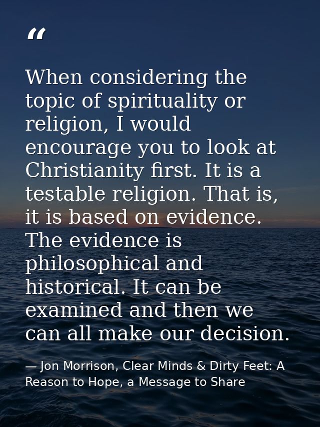 When considering the topic of spirituality or religion, I would encourage you to look at Christianity first. It is a tes — Jon Morrison, Clear Minds & Dirty Feet: A Reason to Hope, a Message to Share