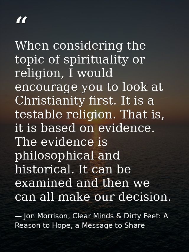 When considering the topic of spirituality or religion, I would encourage you to look at Christianity first. It is a tes — Jon Morrison, Clear Minds & Dirty Feet: A Reason to Hope, a Message to Share